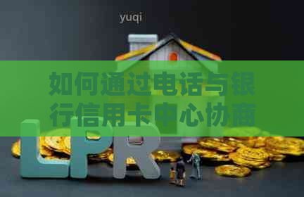 如何通过电话与银行信用卡中心协商还款，避免逾期困扰？