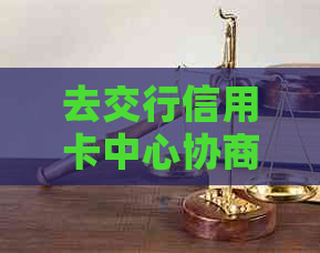 去交行信用卡中心协商还款：过程、时长与效果全解析