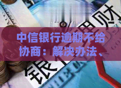 中信银行逾期不给协商：解决办法、资讯处理、起诉如何应对？