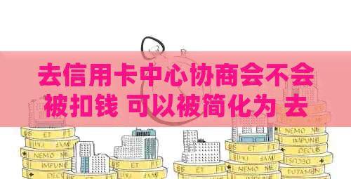 去信用卡中心协商会不会被扣钱 可以被简化为 去信用卡中心协商会扣钱吗。