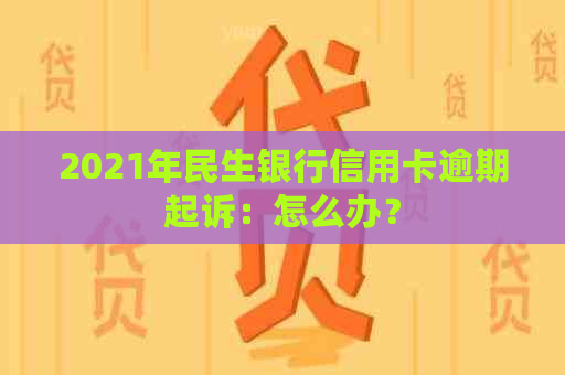 2021年民生银行信用卡逾期起诉：怎么办？